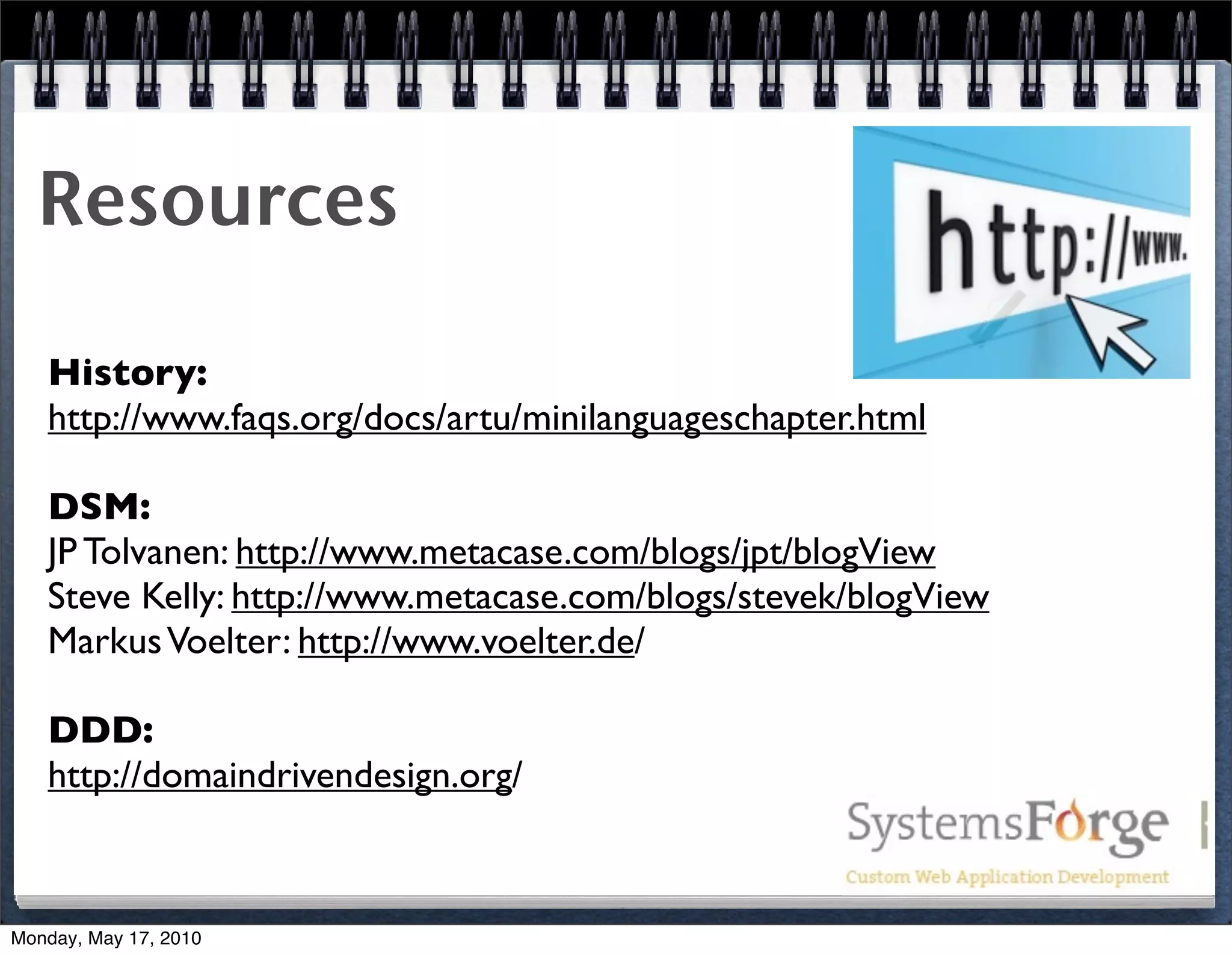 Resources

   History:
   http://www.faqs.org/docs/artu/minilanguageschapter.html

   DSM:
   JP Tolvanen: http://www.metacase.com/blogs/jpt/blogView
   Steve Kelly: http://www.metacase.com/blogs/stevek/blogView
   Markus Voelter: http://www.voelter.de/

   DDD:
   http://domaindrivendesign.org/



Monday, May 17, 2010
 