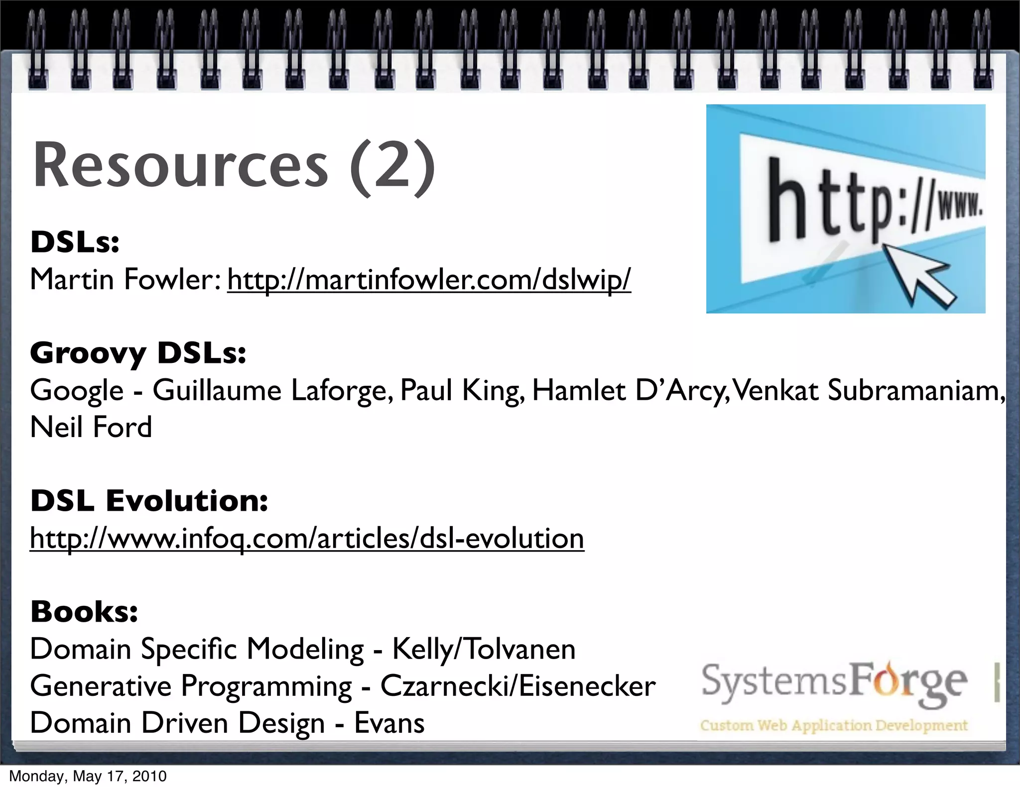 Resources (2)
  DSLs:
  Martin Fowler: http://martinfowler.com/dslwip/

  Groovy DSLs:
  Google - Guillaume Laforge, Paul King, Hamlet D’Arcy,Venkat Subramaniam,
  Neil Ford

  DSL Evolution:
  http://www.infoq.com/articles/dsl-evolution

  Books:
  Domain Speciﬁc Modeling - Kelly/Tolvanen
  Generative Programming - Czarnecki/Eisenecker
  Domain Driven Design - Evans
Monday, May 17, 2010
 