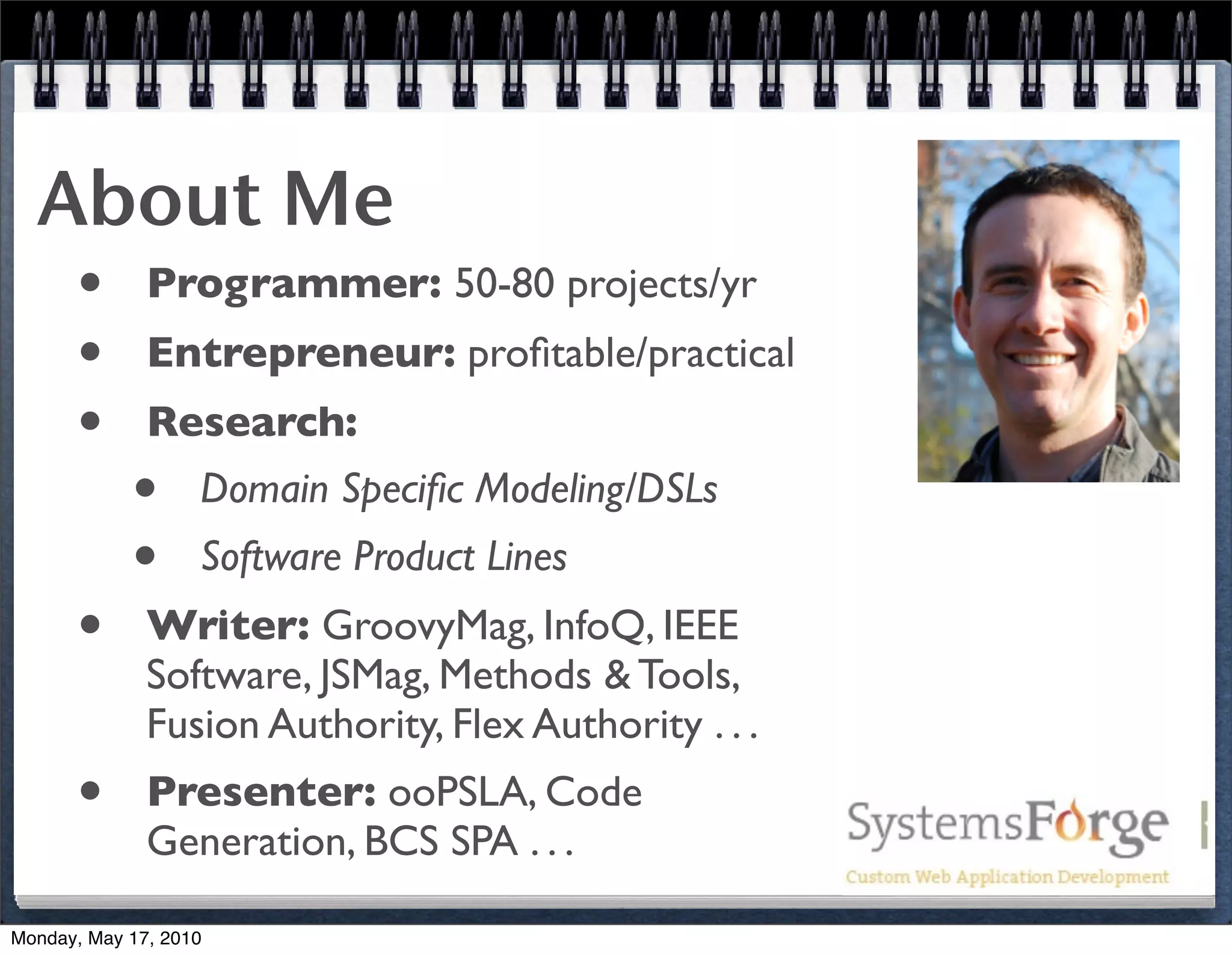 About Me
   • Programmer: 50-80 projects/yr
   • Entrepreneur: proﬁtable/practical
   • Research:
     • Domain Speciﬁc Modeling/DSLs
     • Software Product Lines
   • Writer: GroovyMag, InfoQ, IEEE
              Software, JSMag, Methods & Tools,
              Fusion Authority, Flex Authority . . .
      •       Presenter: ooPSLA, Code
              Generation, BCS SPA . . .

Monday, May 17, 2010
 