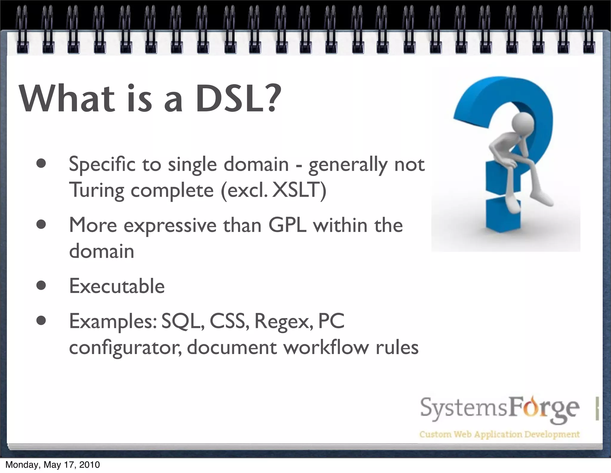What is a DSL?
      •      Speciﬁc to single domain - generally not
             Turing complete (excl. XSLT)
      •      More expressive than GPL within the
             domain
      •      Executable
      •      Examples: SQL, CSS, Regex, PC
             conﬁgurator, document workﬂow rules




Monday, May 17, 2010
 