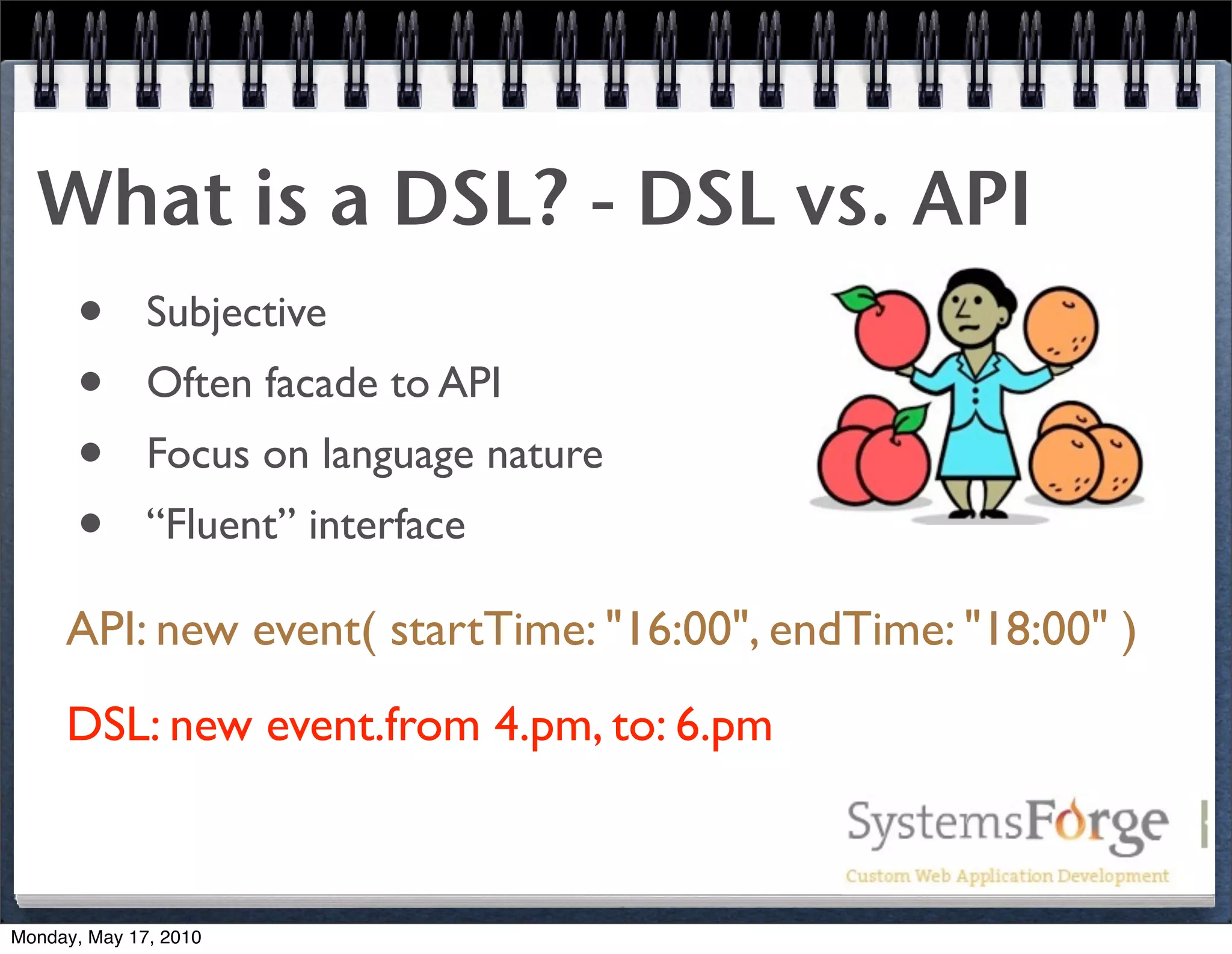 What is a DSL? - DSL vs. API
   • Subjective
   • Often facade to API
   • Focus on language nature
   • “Fluent” interface
     API: new event( startTime: "16:00", endTime: "18:00" )
     DSL: new event.from 4.pm, to: 6.pm



Monday, May 17, 2010
 