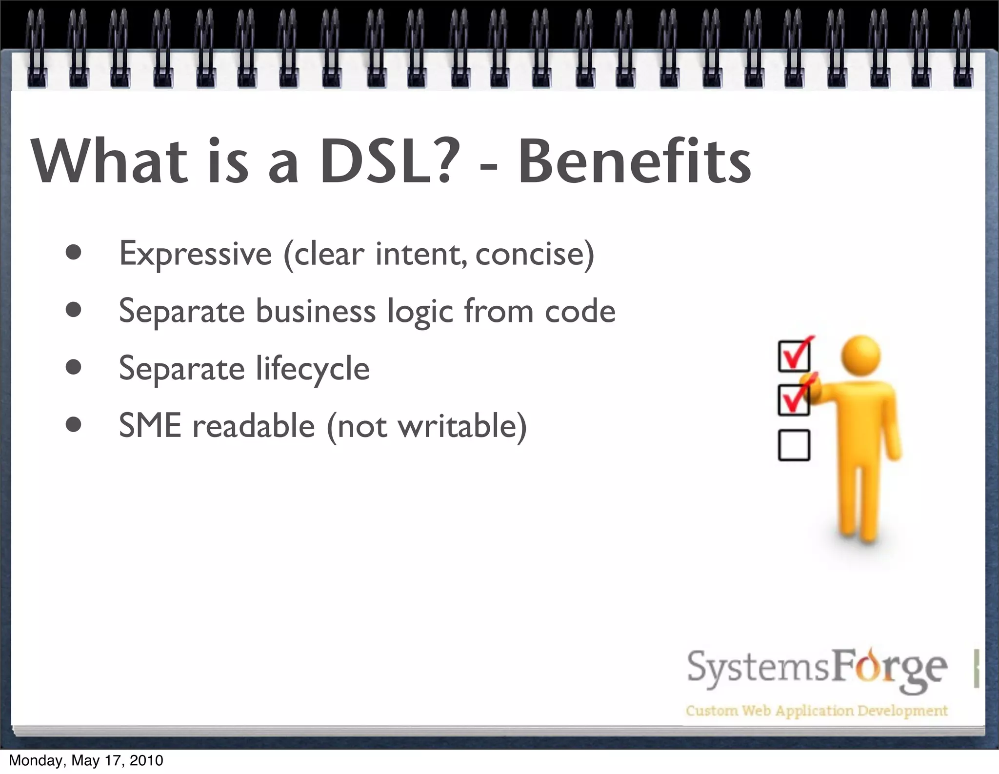 What is a DSL? - Benefits
   • Expressive (clear intent, concise)
   • Separate business logic from code
   • Separate lifecycle
   • SME readable (not writable)




Monday, May 17, 2010
 