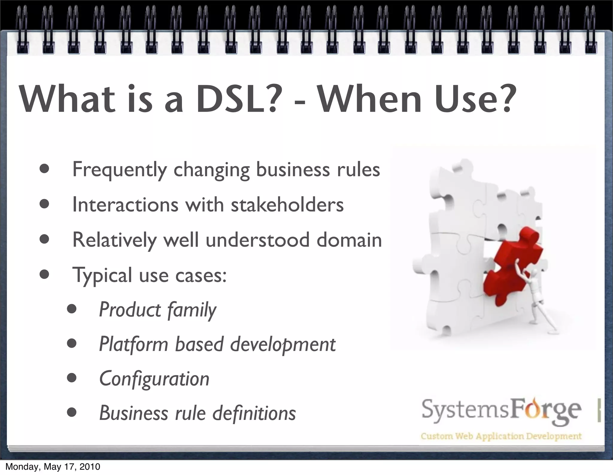 What is a DSL? - When Use?
      •       Frequently changing business rules
      •       Interactions with stakeholders
      •       Relatively well understood domain
      •       Typical use cases:
            •      Product family
            •      Platform based development
            •      Conﬁguration
            •      Business rule deﬁnitions

Monday, May 17, 2010
 