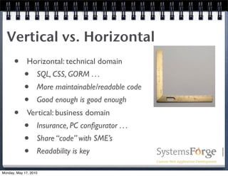 Vertical vs. Horizontal
      •       Horizontal: technical domain
            •      SQL, CSS, GORM . . .
            •      More maintainable/readable code
            •      Good enough is good enough
      •       Vertical: business domain
            •      Insurance, PC conﬁgurator . . .
            •      Share “code” with SME’s
            •      Readability is key

Monday, May 17, 2010
 