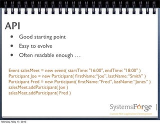 API
   • Good starting point
   • Easy to evolve
   • Often readable enough . . .
     Event salesMeet = new event( startTime: "16:00", endTime: "18:00" )
     Participant Joe = new Participant( ﬁrstName: “Joe”, lastName: “Smith” )
     Participant Fred = new Participant( ﬁrstName: “Fred”, lastName: “Jones” )
     salesMeet.addParticipant( Joe )
     salesMeet.addParticipant( Fred )




Monday, May 17, 2010
 