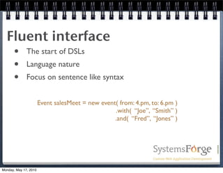 Fluent interface
   • The start of DSLs
   • Language nature
   • Focus on sentence like syntax
                       Event salesMeet = new event( from: 4.pm, to: 6.pm )
                                                  .with( “Joe”, “Smith” )
                                                  .and( “Fred”, “Jones” )




Monday, May 17, 2010
 