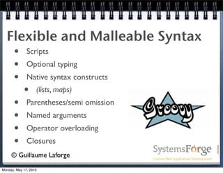 Flexible and Malleable Syntax
   • Scripts
   • Optional typing
   • Native syntax constructs
     • (lists, maps)
   • Parentheses/semi omission
   • Named arguments
   • Operator overloading
   • Closures
     © Guillaume Laforge
Monday, May 17, 2010
 