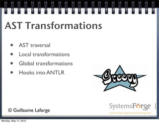 AST Transformations
      •       AST traversal
      •       Local transformations
      •       Global transformations
      •       Hooks into ANTLR




     © Guillaume Laforge
Monday, May 17, 2010
 
