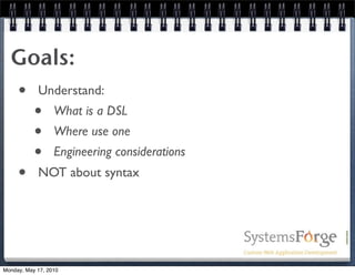 Goals:
  • Understand:
    • What is a DSL
    • Where use one
    • Engineering considerations
  • NOT about syntax



Monday, May 17, 2010
 