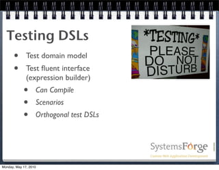 Testing DSLs
   • Test domain model
   • Test ﬂuent interface
              (expression builder)
            •      Can Compile
            •      Scenarios
            •      Orthogonal test DSLs




Monday, May 17, 2010
 
