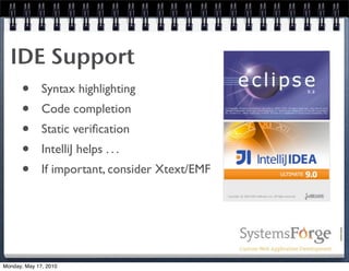 IDE Support
   • Syntax highlighting
   • Code completion
   • Static veriﬁcation
   • IntelliJ helps . . .
   • If important, consider Xtext/EMF



Monday, May 17, 2010
 