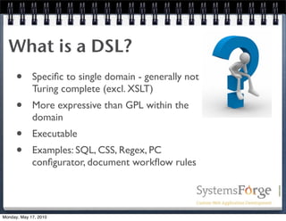 What is a DSL?
      •      Speciﬁc to single domain - generally not
             Turing complete (excl. XSLT)
      •      More expressive than GPL within the
             domain
      •      Executable
      •      Examples: SQL, CSS, Regex, PC
             conﬁgurator, document workﬂow rules




Monday, May 17, 2010
 