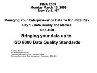 Managing Your Enterprise–Wide Data To Minimize Risk Day 1 - Data Quality and Metrics 4:15-4:50 Bringing your data up to  ISO 8000 Data Quality Standards FIMA 2009  Monday March 16, 2009 New York, NY Mr. Peter Benson ISO 8000 Project Leader  Executive Director and Chief Technical Officer Electronic Commerce Code Management Association (ECCMA) 