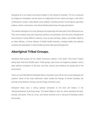 Aboriginal art is an ancient and diverse tradition in the entirety of Australia. The art is produced
by Indigenous Australians and has been an integral part of their culture and plays a vital role in
contemporary society. It also depicts many subjects, including animals, human figures, geometric
patterns, stories, ceremonies, and cultural beliefs passed down through generations.
The earliest Aboriginal art is rock paintings and engravings that date back to the Pleistocene era.
They were created using rock engraving, painting, and stencilling. Over the years, Aboriginal art
has evolved to include different mediums, such as bark paintings, pottery, and textiles. Read on
as Peter Biantes, a former Director of Wattle Health Australia, a leading health and wellness
company that specialises in natural health products talks about Aboriginal Art
Aboriginal Tribal Groups.
Aboriginal tribal groups are the oldest continuous cultures in the world. They have a history
dating back more than 60,000 years. These groups, also known as Indigenous peoples, have a
deep spiritual connection to the land, and their cultures and traditions are closely tied to the
environment.
There are over 500 different Aboriginal tribes in Australia, each with its own unique language and
customs. Some of the most well-known tribes include the Anangu of Central Australia, the
Arrernte of the Northern Territory, and the Yolngu of Arnhem Land.
Aboriginal tribes have a strong spiritual connection to the land and believe in the
interconnectedness of all living things. This belief reflects in their art, which represents the land,
animals, and spirits. Their art, music, and stories continue to be a vital part of Australian culture
and society.
 