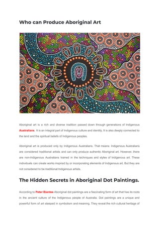 Who can Produce Aboriginal Art
Aboriginal art is a rich and diverse tradition passed down through generations of Indigenous
Australians. It is an integral part of Indigenous culture and identity. It is also deeply connected to
the land and the spiritual beliefs of Indigenous peoples.
Aboriginal art is produced only by Indigenous Australians. That means: Indigenous Australians
are considered traditional artists and can only produce authentic Aboriginal art. However, there
are non-Indigenous Australians trained in the techniques and styles of Indigenous art. These
individuals can create works inspired by or incorporating elements of Indigenous art. But they are
not considered to be traditional Indigenous artists.
The Hidden Secrets in Aboriginal Dot Paintings.
According to Peter Biantes Aboriginal dot paintings are a fascinating form of art that has its roots
in the ancient culture of the Indigenous people of Australia. Dot paintings are a unique and
powerful form of art steeped in symbolism and meaning. They reveal the rich cultural heritage of
 