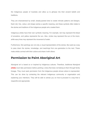the Indigenous people of Australia and allow us to glimpse into their ancient beliefs and
traditions.
They are characterised by small, closely-packed dots to create intricate patterns and designs.
Each dot, line, colour, and shape carries a specific meaning, and these symbols often relate to
the stories and traditions of the Indigenous people who created them.
Indigenous artists have their own symbolic meaning. For example, red may represent the blood
of ancestors, and yellow represents the sun. Also, circles may represent the sun or the moon,
while wavy lines may represent the movement of water.
Furthermore, Dot paintings are not only a visual representation of the stories. But used as a way
to pass down the stories, knowledge, and teachings from one generation to the next. These
make artists connect with their culture and share it with others.
Permission to Paint Aboriginal Art
Aboriginal art is based on or inspired by Indigenous cultures. Therefore, traditional Aboriginal
artists must take permission before painting a story that does not belong to them through family
lineage. They must seek permission from the Indigenous people whose culture is represented.
This can be done by contacting the relevant Indigenous community or organisation and
explaining your intentions. They will be able to advise you on how to proceed in a way that is
respectful and appropriate.
 
