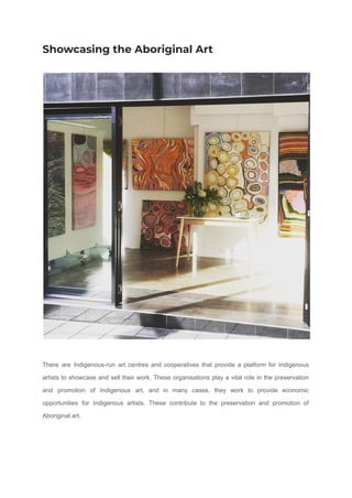 Showcasing the Aboriginal Art
There are Indigenous-run art centres and cooperatives that provide a platform for Indigenous
artists to showcase and sell their work. These organisations play a vital role in the preservation
and promotion of Indigenous art, and in many cases, they work to provide economic
opportunities for Indigenous artists. These contribute to the preservation and promotion of
Aboriginal art.
 