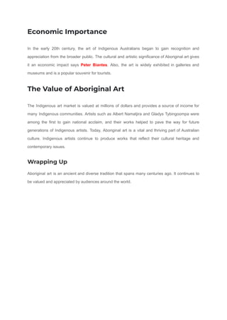 Economic Importance
In the early 20th century, the art of Indigenous Australians began to gain recognition and
appreciation from the broader public. The cultural and artistic significance of Aboriginal art gives
it an economic impact says Peter Biantes. Also, the art is widely exhibited in galleries and
museums and is a popular souvenir for tourists.
The Value of Aboriginal Art
The Indigenous art market is valued at millions of dollars and provides a source of income for
many Indigenous communities. Artists such as Albert Namatjira and Gladys Tybingoompa were
among the first to gain national acclaim, and their works helped to pave the way for future
generations of Indigenous artists. Today, Aboriginal art is a vital and thriving part of Australian
culture. Indigenous artists continue to produce works that reflect their cultural heritage and
contemporary issues.
Wrapping Up
Aboriginal art is an ancient and diverse tradition that spans many centuries ago. It continues to
be valued and appreciated by audiences around the world.
 