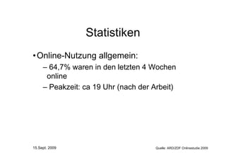 Statistiken
• Online-Nutzung allgemein:
     – 64,7% waren in den letzten 4 Wochen
      online
     – Peakzeit: ca 19 Uhr (nach der Arbeit)




15.Sept. 2009                         Quelle: ARD/ZDF Onlinestudie 2009
 