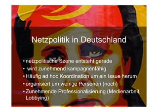 Netzpolitik in Deutschland

• netzpolitische Szene entsteht gerade
• wird zunehmend kampagnenfähig
• Häufig ad hoc Koordination um ein Issue herum
• organisiert um wenige Personen (noch)
• Zunehmende Professionalisierung (Medienarbeit,
  Lobbying)
15.Sept. 2009
 
