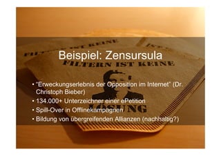 Beispiel: Zensursula

• “Erweckungserlebnis der Opposition im Internet” (Dr.
  Christoph Bieber)
• 134.000+ Unterzeichner einer ePetition
• Spill-Over in Offlinekampagnen
• Bildung von übergreifenden Allianzen (nachhaltig?)


15.Sept. 2009
 