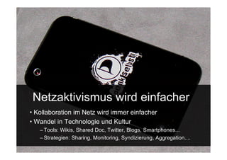 Netzaktivismus wird einfacher
• Kollaboration im Netz wird immer einfacher
• Wandel in Technologie und Kultur
    – Tools: Wikis, Shared Doc, Twitter, Blogs, Smartphones...
    – Strategien: Sharing, Monitoring, Syndizierung, Aggregation....
 15.Sept. 2009
 