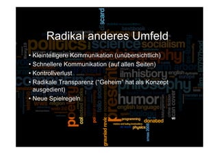 Radikal anderes Umfeld
• Kleinteiligere Kommunikation (unübersichtlich)
• Schnellere Kommunikation (auf allen Seiten)
• Kontrollverlust
• Radikale Transparenz (“Geheim” hat als Konzept
  ausgedient)
• Neue Spielregeln




 15.Sept. 2009
 