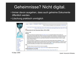 Geheimnisse? Nicht digital.
• Immer davon ausgehen, dass auch geheime Dokumente
  öffentlich werden.
• Löschung praktisch unmöglich




15.Sept. 2009                            Quelle: Screenshot Wikileaks
 