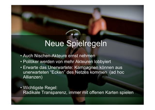 Neue Spielregeln
• Auch Nischen-Akteure ernst nehmen
• Politiker werden von mehr Akteuren lobbyiert
• Erwarte das Unerwartete: Kampagnen können aus
  unerwarteten “Ecken” des Netzes kommen (ad hoc
  Allianzen)

• Wichtigste Regel:
  Radikale Transparenz, immer mit offenen Karten spielen
 15.Sept. 2009
 