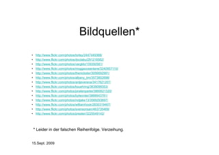 Bildquellen*
•    http://www.flickr.com/photos/torley/2447449368/
•    http://www.flickr.com/photos/doctabu/291216582/
•    http://www.flickr.com/photos/vargklo/159350561/
•    http://www.flickr.com/photos/moggsoceanlane/3240957110/
•    http://www.flickr.com/photos/thenickster/3056692991/
•    http://www.flickr.com/photos/albany_tim/3573802698/
•    http://www.flickr.com/photos/antjeverena/3417621207/
•    http://www.flickr.com/photos/ksuehring/3639099353/
•    http://www.flickr.com/photos/piratenpartei/3860621320/
•    http://www.flickr.com/photos/byteorder/3866643781/
•    http://www.flickr.com/photos/notjake13/3569293697/
•    http://www.flickr.com/photos/williamhook/2830319467/
•    http://www.flickr.com/photos/svensonsan/463735469/
•    http://www.flickr.com/photos/preater/3225549142/




    * Leider in der falschen Reihenfolge. Verzeihung.


15.Sept. 2009
 