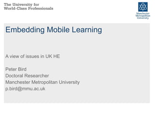 Embedding Mobile Learning A view of issues in UK HE Peter Bird Doctoral Researcher Manchester Metropolitan University [email_address] 