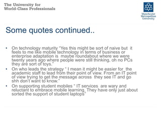 Some quotes continued.. On technology maturity “Yes this might be sort of naive but  it feels to me like mobile technology in terms of business or enterprise adaptation is  maybe roundabout where we were twenty years ago where people were still thinking, oh no PCs they are sort of toys.” On who leads the strategy “ I mean it might be easier for  the academic staff to lead from their point of view. From an IT point of view trying to get the message across  they see IT and go shh don’t want to know.” On supporting student mobiles “ IT services  are wary and reluctant to embrace mobile learning. They have only just about  sorted the support of student laptops”  