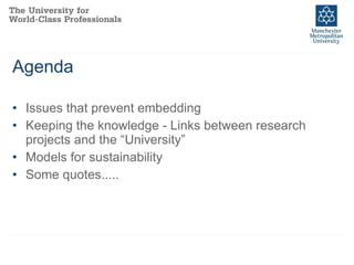 Agenda Issues that prevent embedding  Keeping the knowledge - Links between research projects and the “University” Models for sustainability Some quotes..... 