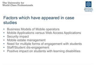 Factors which have appeared in case studies Business Models of Mobile operators Mobile Applications versus Web Access Applications Security impact Mobile estate management Need for multiple forms of engagement with students Staff/Student dis-engagement Positive impact on students with learning disabilities 