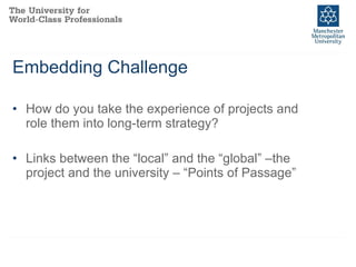 Embedding Challenge How do you take the experience of projects and role them into long-term strategy? Links between the “local” and the “global” –the project and the university – “Points of Passage” 