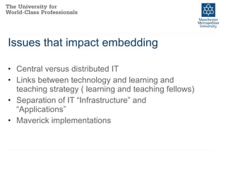 Issues that impact embedding Central versus distributed IT Links between technology and learning and teaching strategy ( learning and teaching fellows) Separation of IT “Infrastructure” and “Applications” Maverick implementations 
