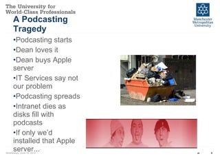 A Podcasting Tragedy Podcasting starts Dean loves it Dean buys Apple server IT Services say not our problem Podcasting spreads Intranet dies as disks fill with podcasts If only we’d  installed that Apple server... Wednesday, June 16, 2010 Event Name and Venue 
