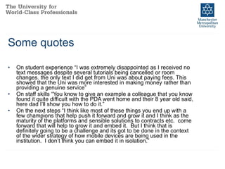 Some quotes On student experience “I was extremely disappointed as I received no text messages despite several tutorials being cancelled or room changes. the only text I did get from Uni was about paying fees. This showed that the Uni was more interested in making money rather than providing a genuine service” On staff skills “You know to give an example a colleague that you know found it quite difficult with the PDA went home and their 8 year old said, here dad I’ll show you how to do it.” On the next steps “I think like most of these things you end up with a few champions that help push it forward and grow it and I think as the maturity of the platforms and sensible solutions to contracts etc.  come forward that will help to grow it and embed it.  But I think that is definitely going to be a challenge and its got to be done in the context of the wider strategy of how mobile devices are being used in the institution.  I don’t think you can embed it in isolation.” 