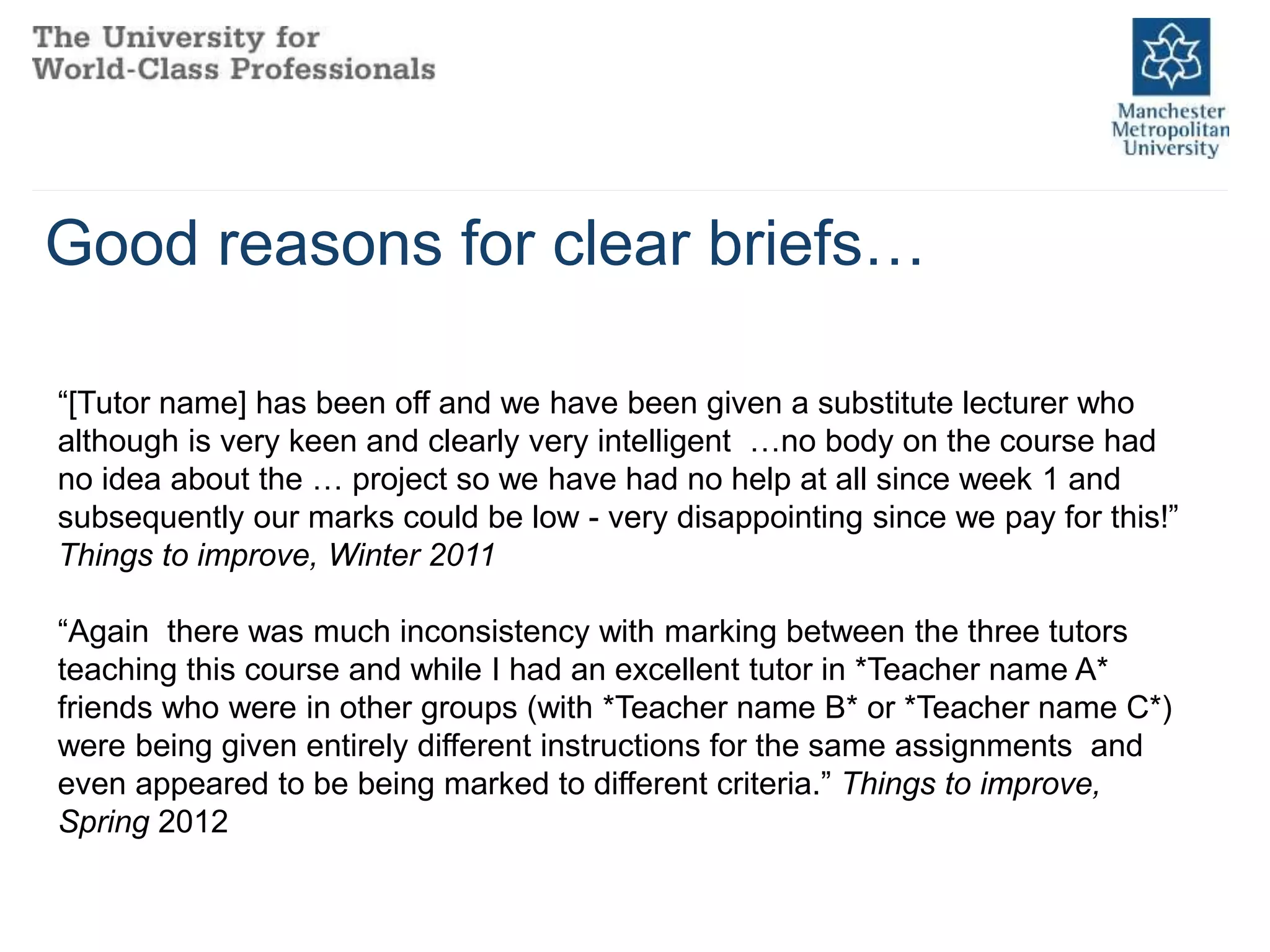 Good reasons for clear briefs…
“[Tutor name] has been off and we have been given a substitute lecturer who
although is very keen and clearly very intelligent …no body on the course had
no idea about the … project so we have had no help at all since week 1 and
subsequently our marks could be low - very disappointing since we pay for this!”
Things to improve, Winter 2011
“Again there was much inconsistency with marking between the three tutors
teaching this course and while I had an excellent tutor in *Teacher name A*
friends who were in other groups (with *Teacher name B* or *Teacher name C*)
were being given entirely different instructions for the same assignments and
even appeared to be being marked to different criteria.” Things to improve,
Spring 2012
 