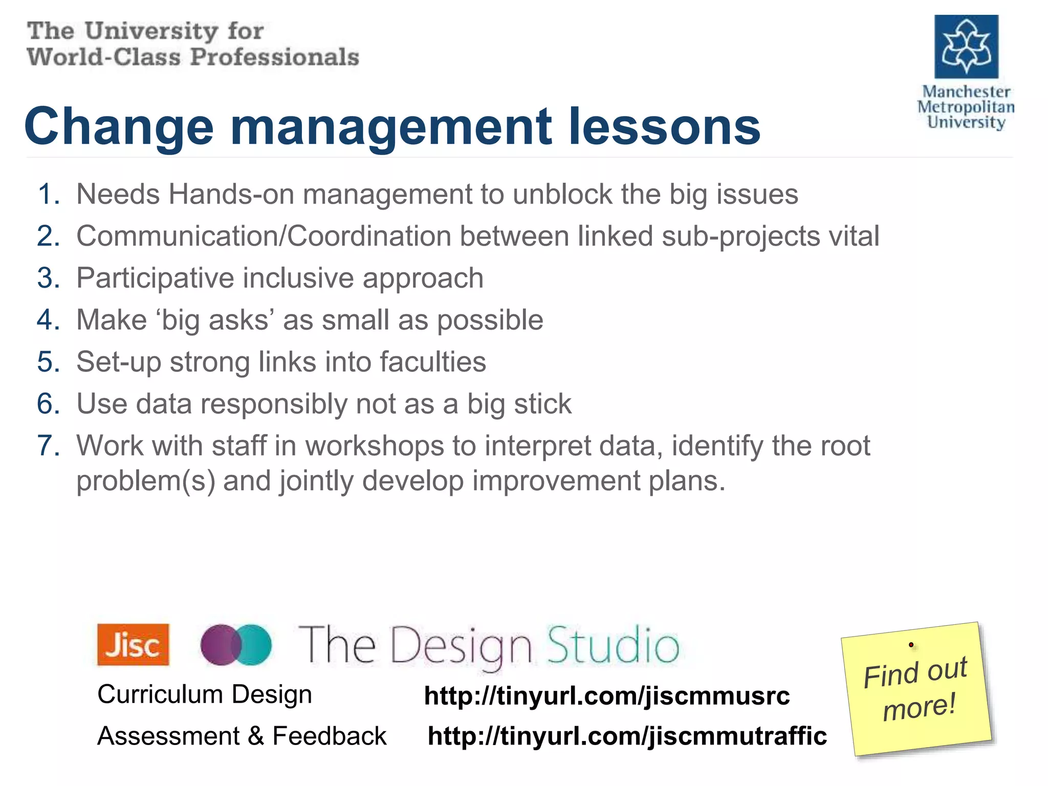 Change management lessons
1. Needs Hands-on management to unblock the big issues
2. Communication/Coordination between linked sub-projects vital
3. Participative inclusive approach
4. Make ‘big asks’ as small as possible
5. Set-up strong links into faculties
6. Use data responsibly not as a big stick
7. Work with staff in workshops to interpret data, identify the root
problem(s) and jointly develop improvement plans.
http://tinyurl.com/jiscmmusrcCurriculum Design
Assessment & Feedback http://tinyurl.com/jiscmmutraffic
 