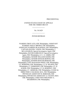 PRECEDENTIAL
UNITED STATES COURT OF APPEALS
FOR THE THIRD CIRCUIT
_______________
No. 10-3629
_______________
PETER BISTRIAN
v.
WARDEN TROY LEVI, FDC Philadelphia; ASSISTANT
WARDEN TRACY BROWN, FDC Philadelphia;
ASSISTANT WARDEN BLACKMAN, FDC Philadelphia;
CAPTAIN DAVID C. KNOX, FDC Philadelphia; J.
MCLAUGHLIN, Special Investigative Agent, FDC
Philadelphia; DAVID GARRAWAY, Special Investigative
Agent, FDC Philadelphia; LT. J. A. GIBBS, FDC
Philadelphia; SENIOR WILLIAM JEZIOR, FDC
Philadelphia; SENIOR OFFICER BOWNS, FDC
Philadelphia; SENIOR OFFICER BERGOS, FDC
Philadelphia; UNIT MANAGER WHITE, FDC Philadelphia;
LT. RODGERS, FDC Philadelphia; LT. R. WILSON, FDC
Philadelphia; LT. ROBINSON, FDC Philadelphia; LT. D.
ACKER, FDC Philadelphia; LT. D. DEMPSEY, FDC
Philadelphia; LT. ARMISAK, FDC Philadelphia; CLINICAL
DIRECTOR O. DALMASI, M.D., FDC Philadelphia;
PHYSICIAN ASSISTANT H. BOKHARI, FDC
Philadelphia; PHYSICIAN ASSISTANT A. FAUSTO, MLP,
FDC Philadelphia; CHIEF PSYCHOLOGIST A.
BOARDMAN, FDC Philadelphia;
 