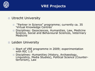 Utrecht University “ Partner in Science” programme; currently ca. 35 ‘Virtual Knowledge Centres’ Disciplines: Geosciences, Humanities, Law, Medicine Science, Social and Behavioural Sciences, Veterinary Medicine Leiden University Start of VRE programme in 2009; experimentation with RIC 1.0 Disciplines: Humanities (History, Archaeology, Linguistics, Media Studies), Political Science (Counter-terrorism), Law VRE Projects 