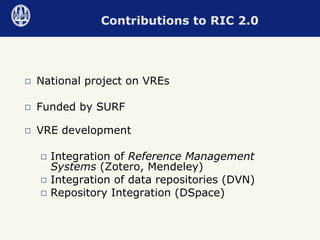 National project on VREs Funded by SURF VRE development  Integration of  Reference Management Systems  (Zotero, Mendeley) Integration of data repositories (DVN) Repository Integration (DSpace) Contributions to RIC 2.0 