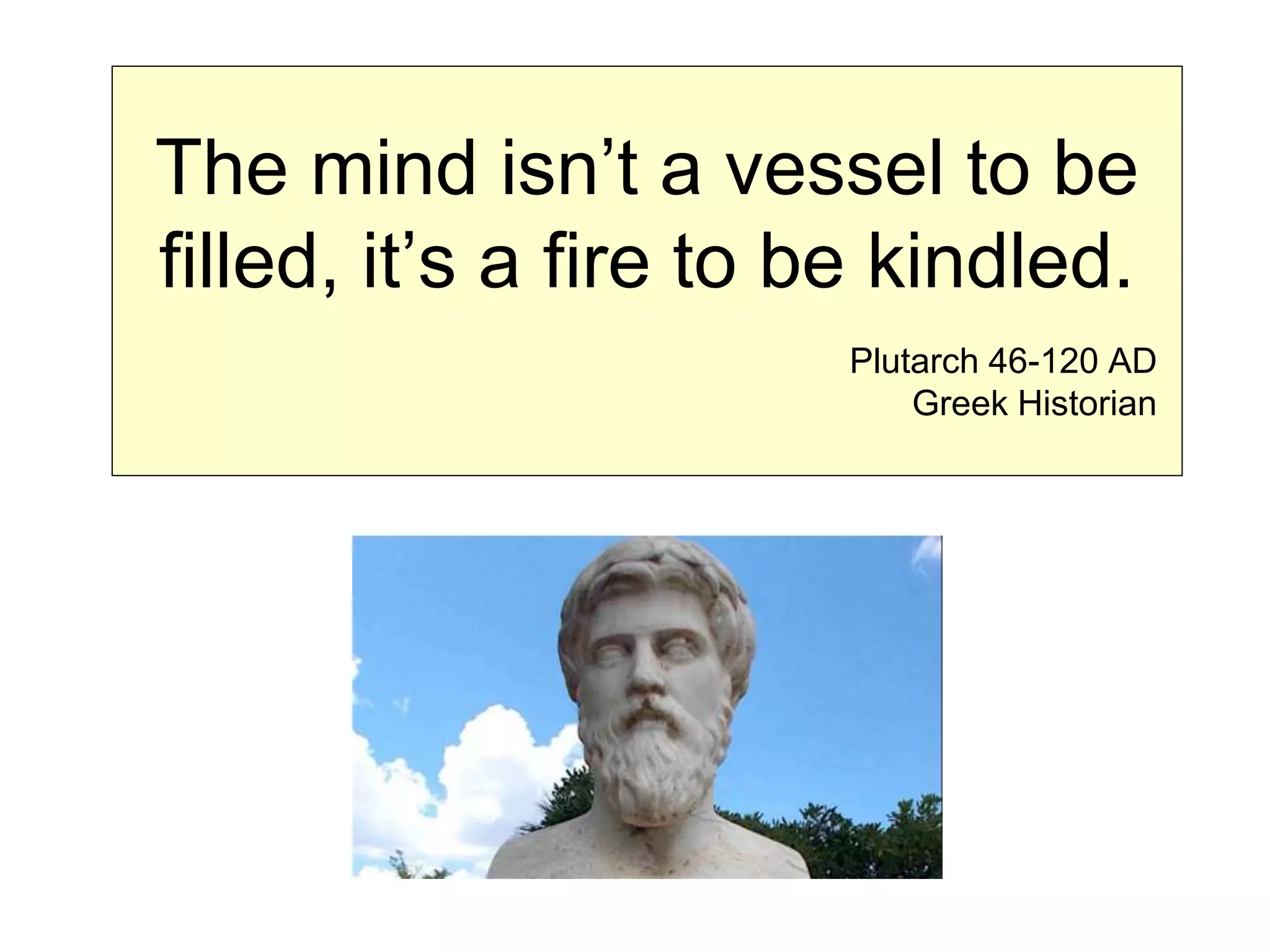 The mind isn’t a vessel to be
filled, it’s a fire to be kindled.
Plutarch 46-120 AD
Greek Historian