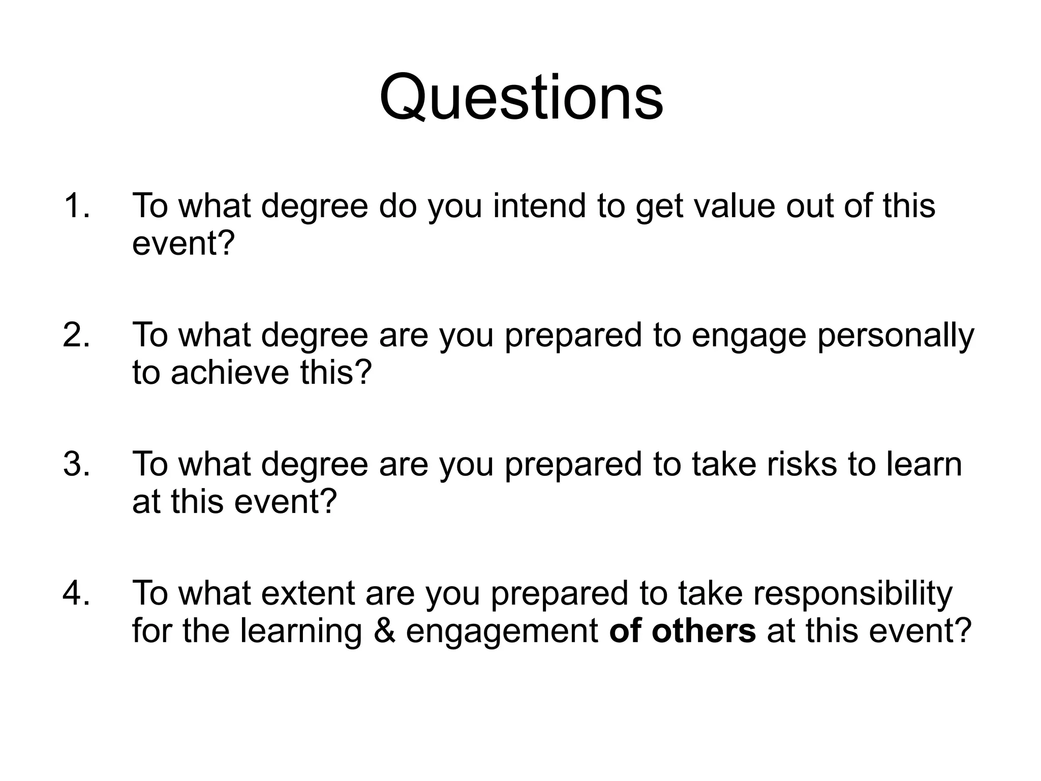 Questions
1. To what degree do you intend to get value out of this
event?
2. To what degree are you prepared to engage personally
to achieve this?
3. To what degree are you prepared to take risks to learn
at this event?
4. To what extent are you prepared to take responsibility
for the learning & engagement of others at this event?