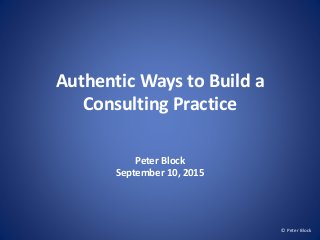Authentic Ways to Build a
Consulting Practice
Peter Block
September 10, 2015
© Peter Block
 