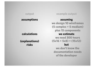 output           example output
assumptions             assuming
                 we design 10 wireframes
                 (5 complex + 5 medium)
                   plus 15 components
 calculations         we estimate
                    we need 300 hours
(explanations)   (5x16 + 5x8) + (15x12)
     risks                 but
                    we don’t know the
                  documentation needs
                    of the developer
 