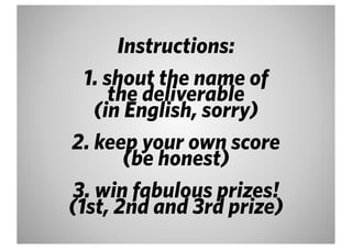 Instructions:
  1. shout the name of
      the deliverable
   (in English, sorry)
2. keep your own score
        (be honest)
3. win fabulous prizes!
(1st, 2nd and 3rd prize)
 