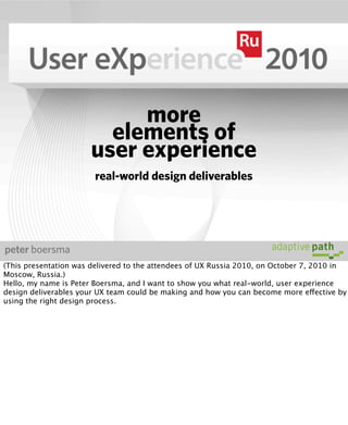 more
                         elements of
                       user experience
                        real-world design deliverables




peter boersma
(This presentation was delivered to the attendees of UX Russia 2010, on October 7, 2010 in
Moscow, Russia.)
Hello, my name is Peter Boersma, and I want to show you what real-world, user experience
design deliverables your UX team could be making and how you can become more effective by
using the right design process.
 