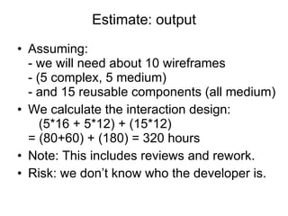 Estimate: output Assuming: - we will need about 10 wireframes - (5 complex, 5 medium) - and 15 reusable components (all medium) We calculate the interaction design:   (5*16 + 5*12) + (15*12) = (80+60) + (180) = 320 hours Note: This includes reviews and rework. Risk: we don’t know who the developer is. 